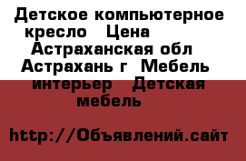 Детское компьютерное кресло › Цена ­ 1 000 - Астраханская обл., Астрахань г. Мебель, интерьер » Детская мебель   